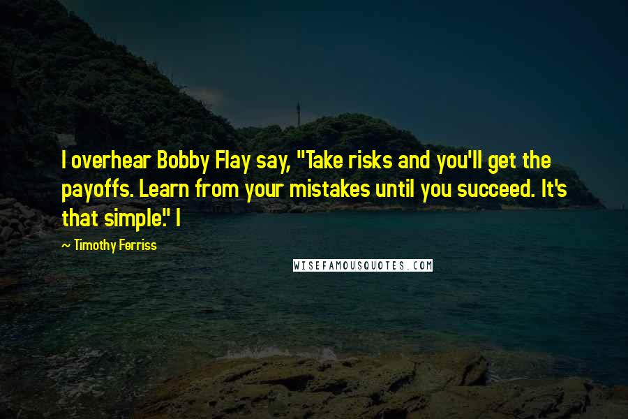 Timothy Ferriss Quotes: I overhear Bobby Flay say, "Take risks and you'll get the payoffs. Learn from your mistakes until you succeed. It's that simple." I