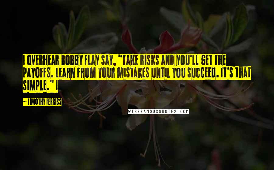 Timothy Ferriss Quotes: I overhear Bobby Flay say, "Take risks and you'll get the payoffs. Learn from your mistakes until you succeed. It's that simple." I