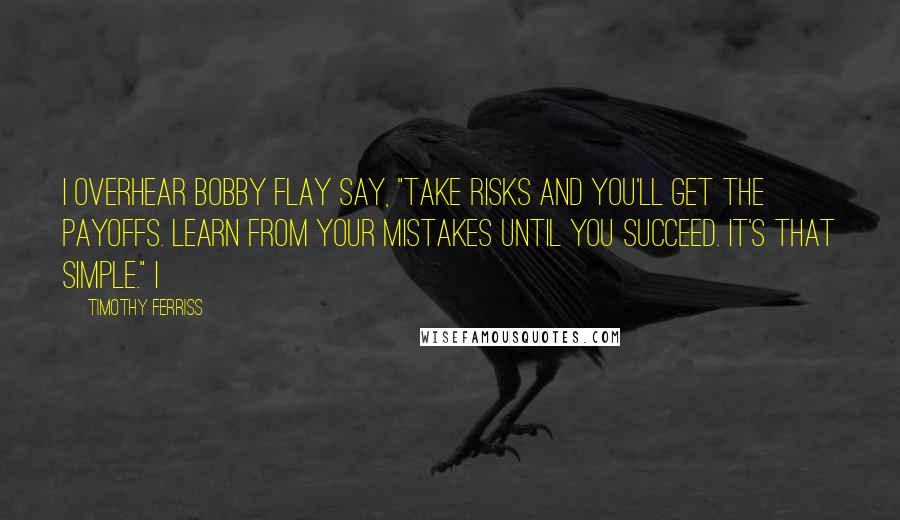 Timothy Ferriss Quotes: I overhear Bobby Flay say, "Take risks and you'll get the payoffs. Learn from your mistakes until you succeed. It's that simple." I