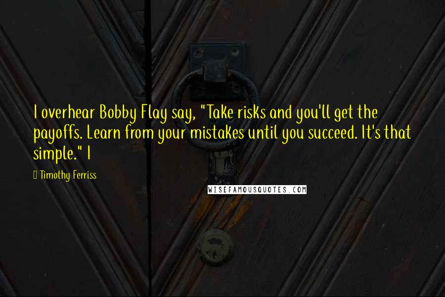 Timothy Ferriss Quotes: I overhear Bobby Flay say, "Take risks and you'll get the payoffs. Learn from your mistakes until you succeed. It's that simple." I