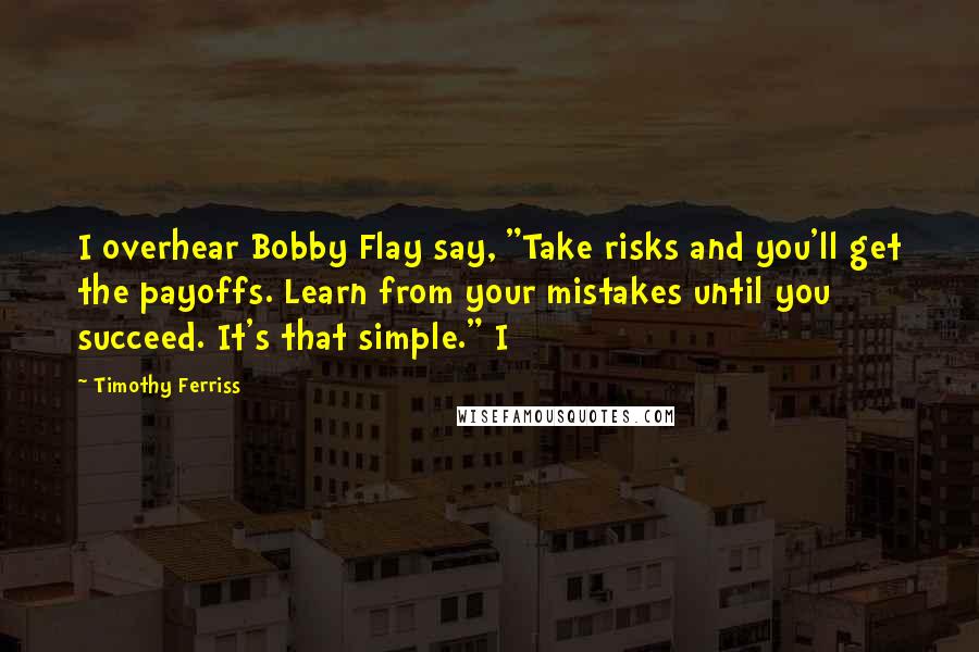Timothy Ferriss Quotes: I overhear Bobby Flay say, "Take risks and you'll get the payoffs. Learn from your mistakes until you succeed. It's that simple." I