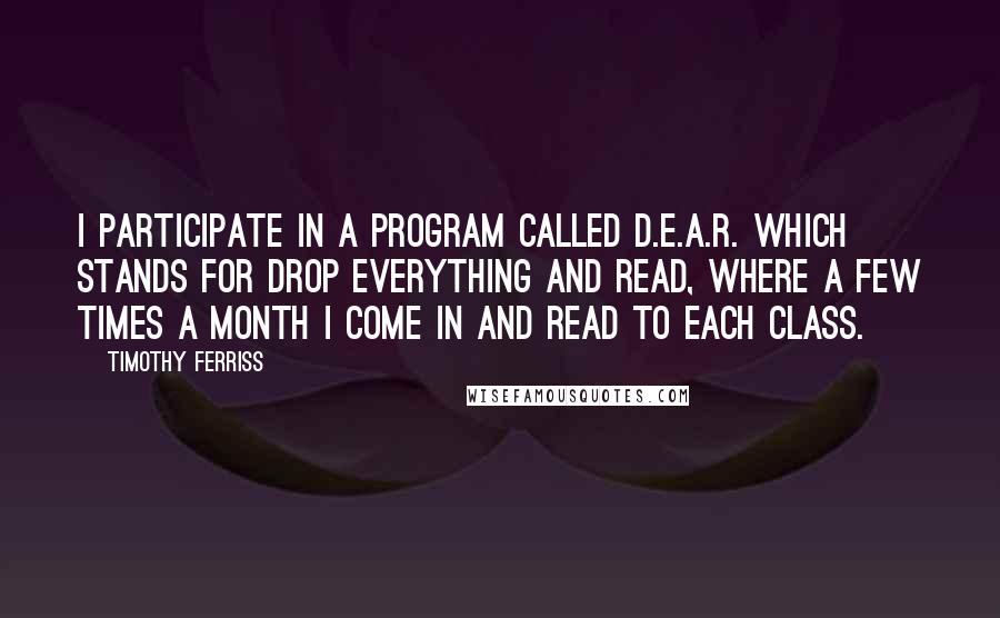 Timothy Ferriss Quotes: I participate in a program called D.E.A.R. which stands for Drop Everything and Read, where a few times a month I come in and read to each class.