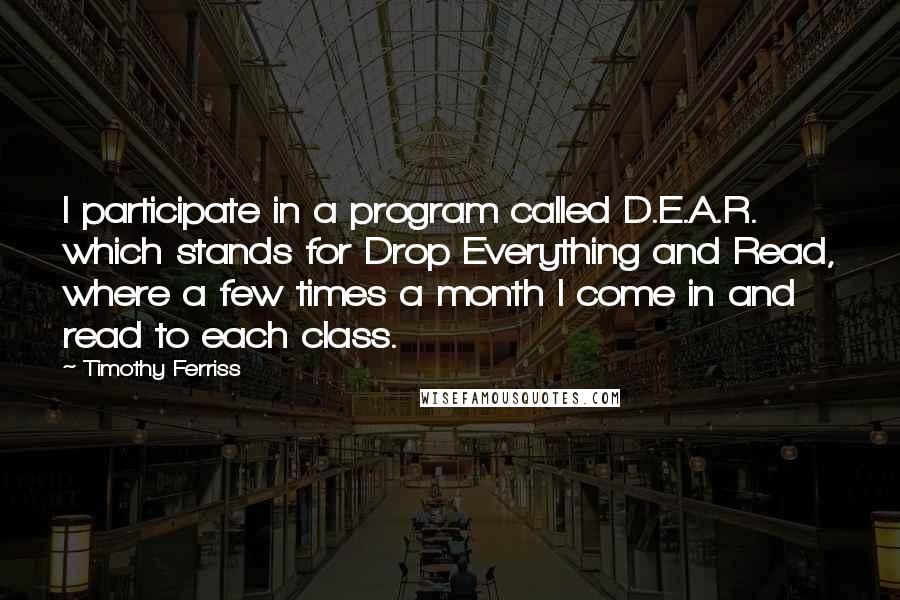 Timothy Ferriss Quotes: I participate in a program called D.E.A.R. which stands for Drop Everything and Read, where a few times a month I come in and read to each class.