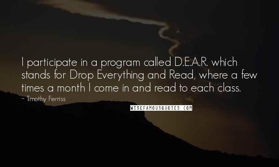 Timothy Ferriss Quotes: I participate in a program called D.E.A.R. which stands for Drop Everything and Read, where a few times a month I come in and read to each class.