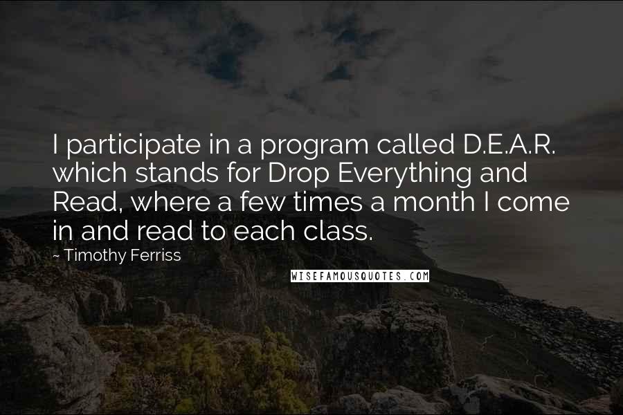 Timothy Ferriss Quotes: I participate in a program called D.E.A.R. which stands for Drop Everything and Read, where a few times a month I come in and read to each class.