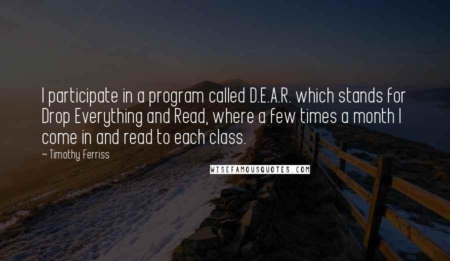 Timothy Ferriss Quotes: I participate in a program called D.E.A.R. which stands for Drop Everything and Read, where a few times a month I come in and read to each class.