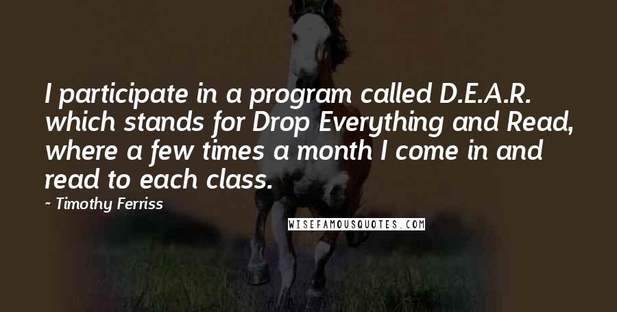 Timothy Ferriss Quotes: I participate in a program called D.E.A.R. which stands for Drop Everything and Read, where a few times a month I come in and read to each class.