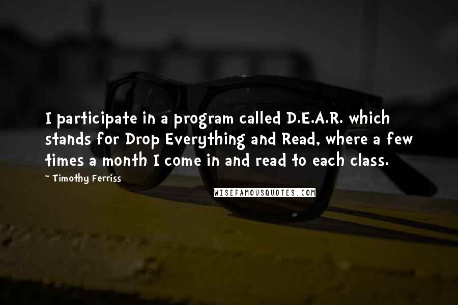 Timothy Ferriss Quotes: I participate in a program called D.E.A.R. which stands for Drop Everything and Read, where a few times a month I come in and read to each class.