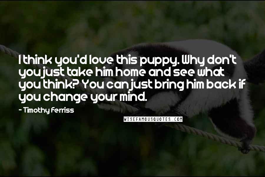 Timothy Ferriss Quotes: I think you'd love this puppy. Why don't you just take him home and see what you think? You can just bring him back if you change your mind.