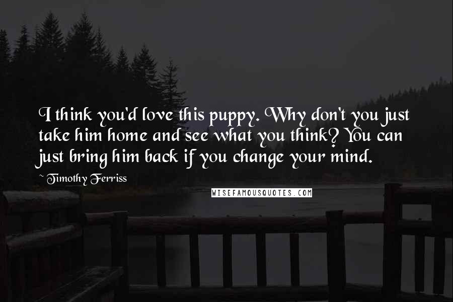 Timothy Ferriss Quotes: I think you'd love this puppy. Why don't you just take him home and see what you think? You can just bring him back if you change your mind.