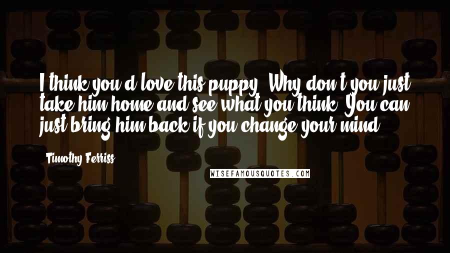 Timothy Ferriss Quotes: I think you'd love this puppy. Why don't you just take him home and see what you think? You can just bring him back if you change your mind.