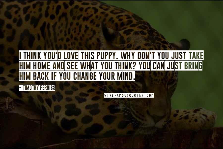 Timothy Ferriss Quotes: I think you'd love this puppy. Why don't you just take him home and see what you think? You can just bring him back if you change your mind.