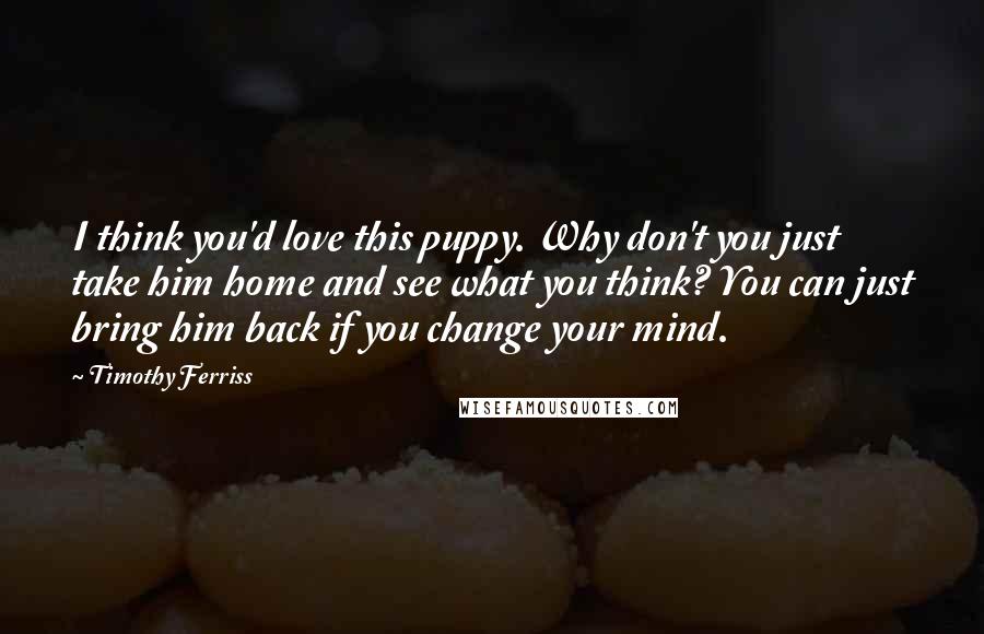 Timothy Ferriss Quotes: I think you'd love this puppy. Why don't you just take him home and see what you think? You can just bring him back if you change your mind.