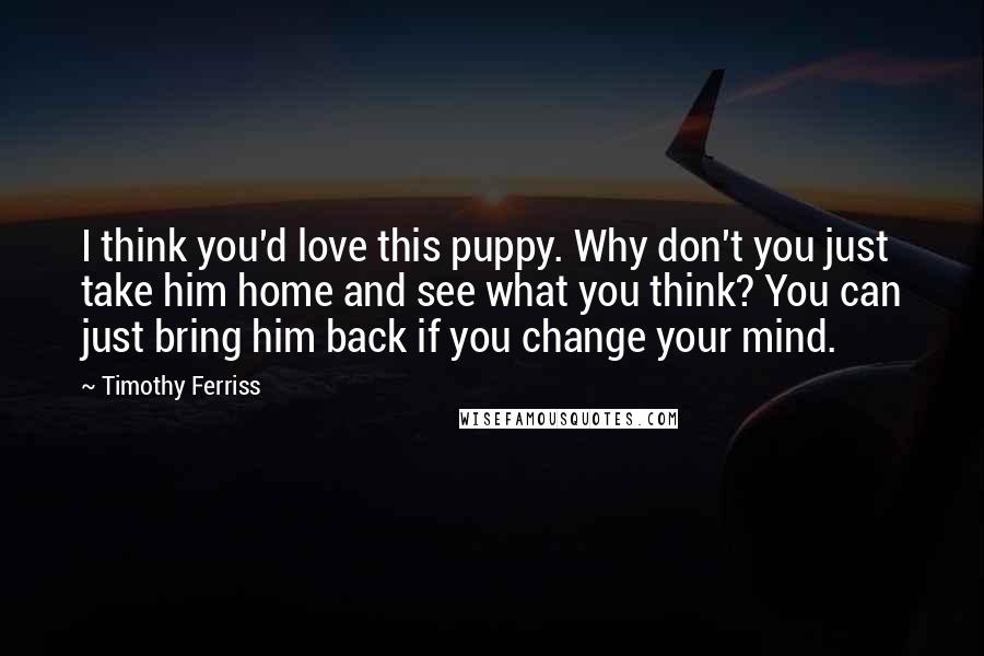 Timothy Ferriss Quotes: I think you'd love this puppy. Why don't you just take him home and see what you think? You can just bring him back if you change your mind.