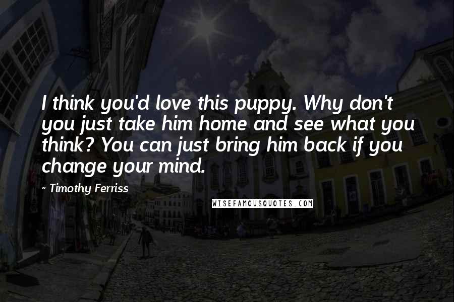 Timothy Ferriss Quotes: I think you'd love this puppy. Why don't you just take him home and see what you think? You can just bring him back if you change your mind.