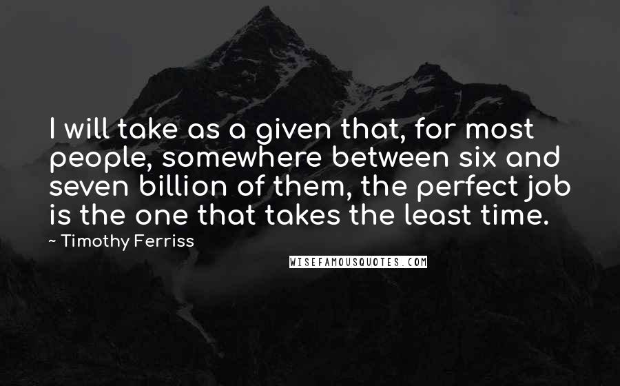 Timothy Ferriss Quotes: I will take as a given that, for most people, somewhere between six and seven billion of them, the perfect job is the one that takes the least time.