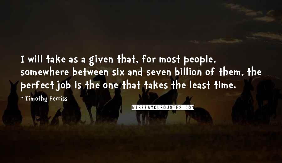 Timothy Ferriss Quotes: I will take as a given that, for most people, somewhere between six and seven billion of them, the perfect job is the one that takes the least time.