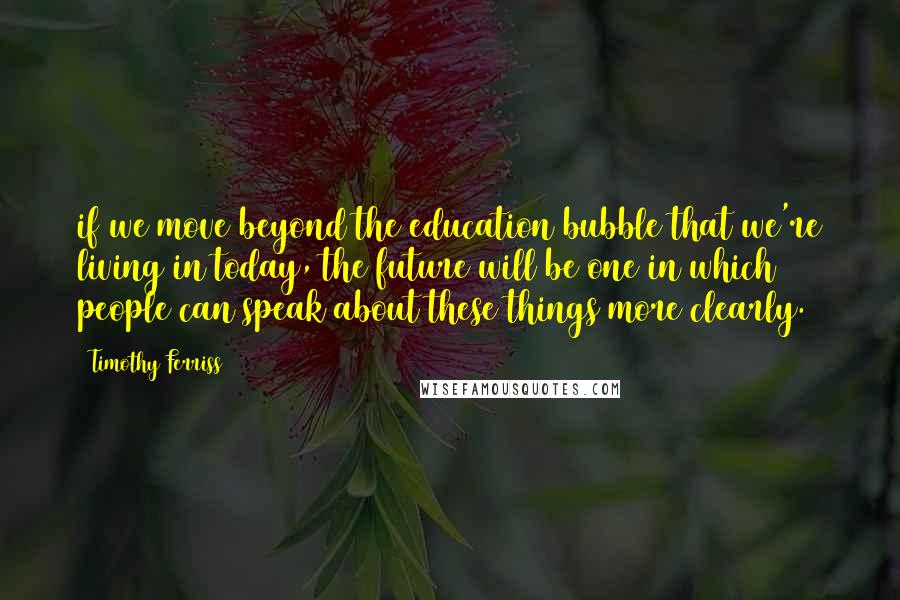 Timothy Ferriss Quotes: if we move beyond the education bubble that we're living in today, the future will be one in which people can speak about these things more clearly.