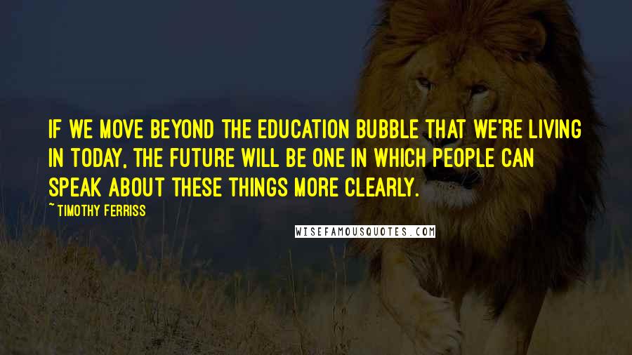 Timothy Ferriss Quotes: if we move beyond the education bubble that we're living in today, the future will be one in which people can speak about these things more clearly.