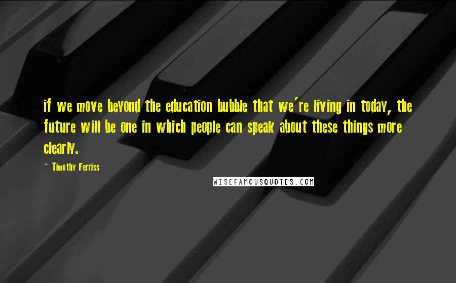 Timothy Ferriss Quotes: if we move beyond the education bubble that we're living in today, the future will be one in which people can speak about these things more clearly.