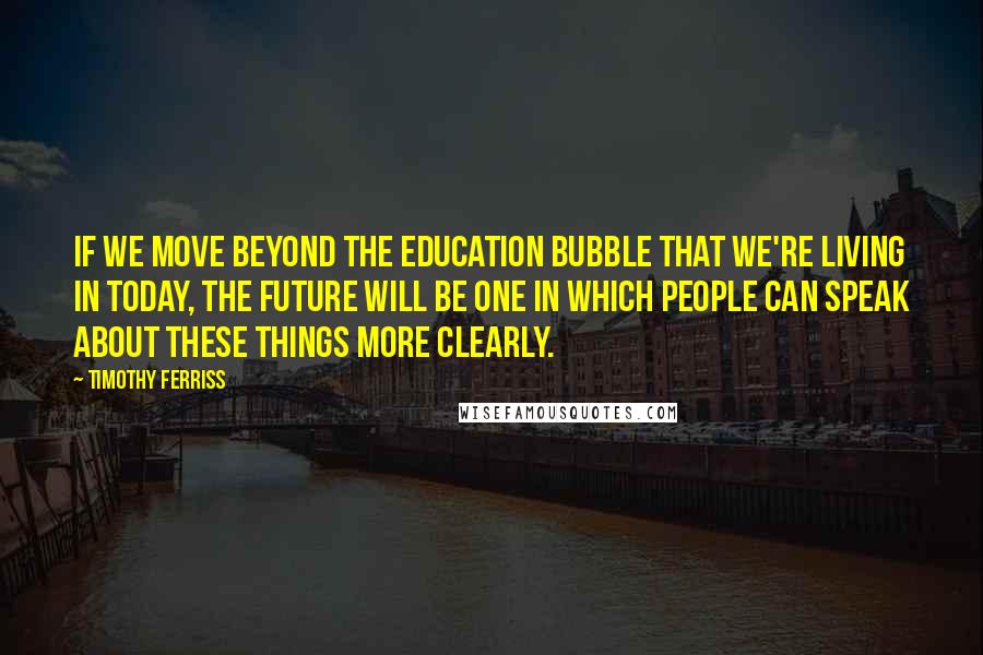 Timothy Ferriss Quotes: if we move beyond the education bubble that we're living in today, the future will be one in which people can speak about these things more clearly.