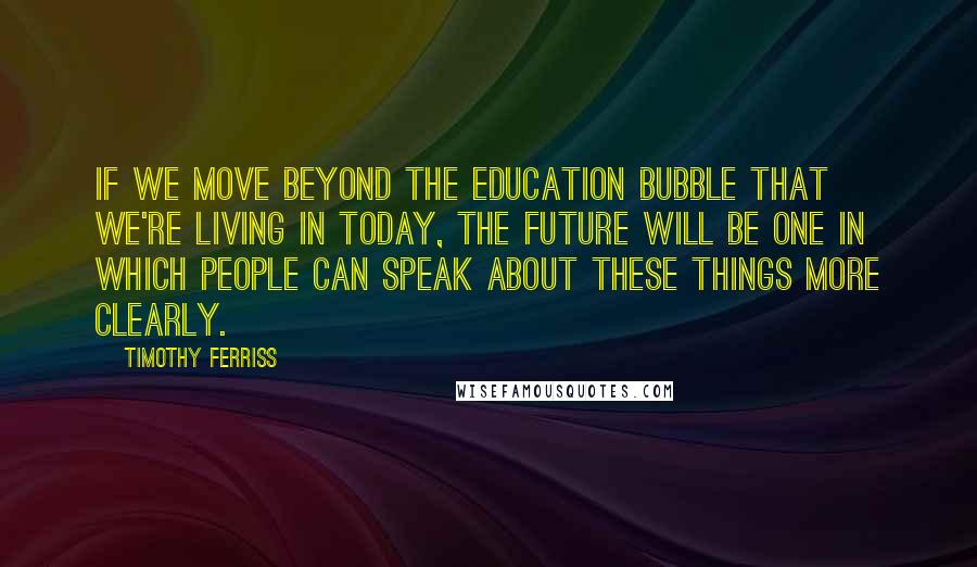 Timothy Ferriss Quotes: if we move beyond the education bubble that we're living in today, the future will be one in which people can speak about these things more clearly.