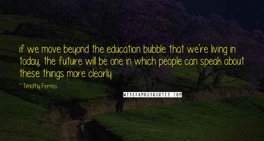 Timothy Ferriss Quotes: if we move beyond the education bubble that we're living in today, the future will be one in which people can speak about these things more clearly.