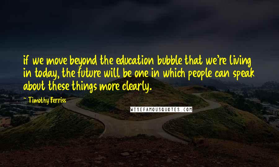 Timothy Ferriss Quotes: if we move beyond the education bubble that we're living in today, the future will be one in which people can speak about these things more clearly.