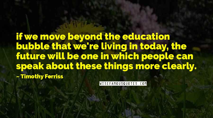 Timothy Ferriss Quotes: if we move beyond the education bubble that we're living in today, the future will be one in which people can speak about these things more clearly.