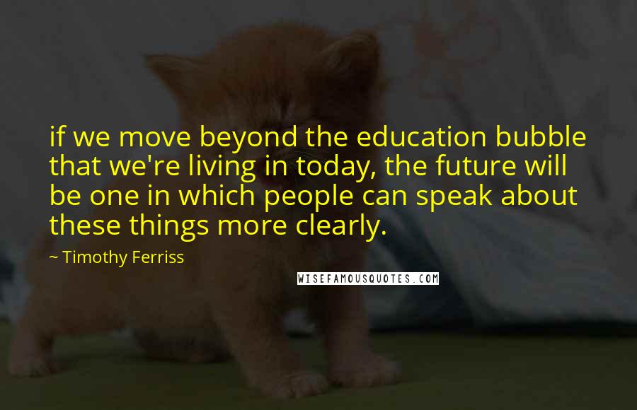 Timothy Ferriss Quotes: if we move beyond the education bubble that we're living in today, the future will be one in which people can speak about these things more clearly.