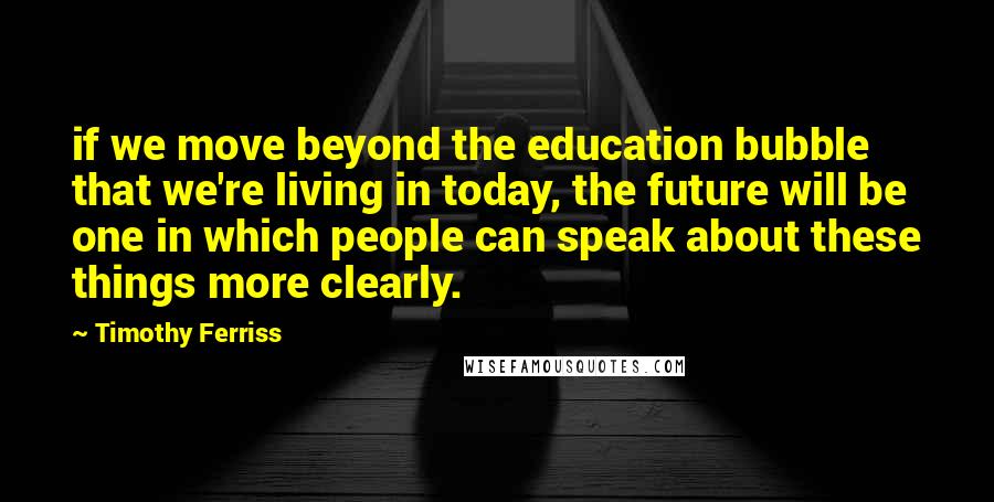 Timothy Ferriss Quotes: if we move beyond the education bubble that we're living in today, the future will be one in which people can speak about these things more clearly.