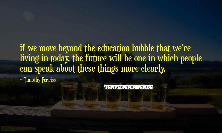 Timothy Ferriss Quotes: if we move beyond the education bubble that we're living in today, the future will be one in which people can speak about these things more clearly.