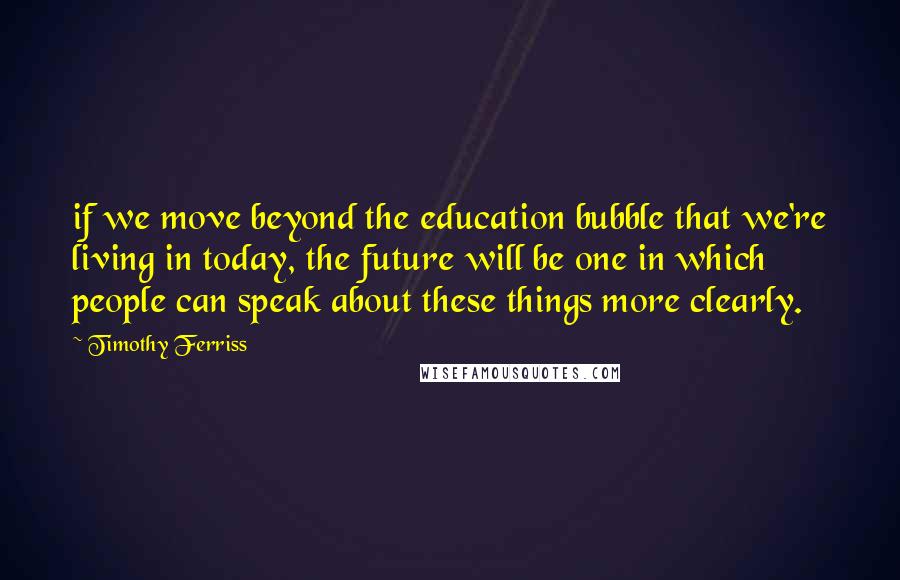 Timothy Ferriss Quotes: if we move beyond the education bubble that we're living in today, the future will be one in which people can speak about these things more clearly.