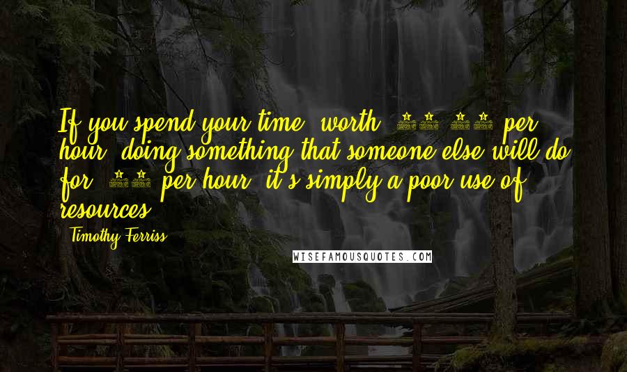 Timothy Ferriss Quotes: If you spend your time, worth $20-25 per hour, doing something that someone else will do for $10 per hour, it's simply a poor use of resources.