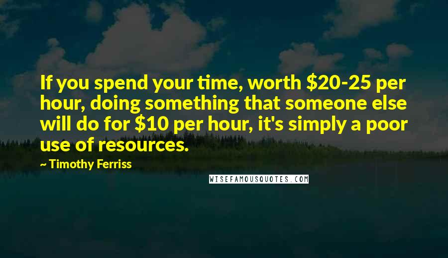 Timothy Ferriss Quotes: If you spend your time, worth $20-25 per hour, doing something that someone else will do for $10 per hour, it's simply a poor use of resources.