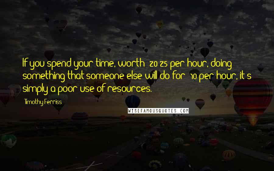 Timothy Ferriss Quotes: If you spend your time, worth $20-25 per hour, doing something that someone else will do for $10 per hour, it's simply a poor use of resources.