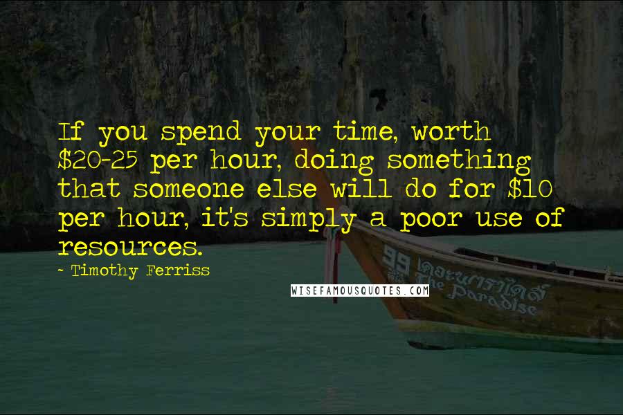 Timothy Ferriss Quotes: If you spend your time, worth $20-25 per hour, doing something that someone else will do for $10 per hour, it's simply a poor use of resources.