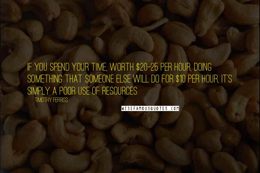 Timothy Ferriss Quotes: If you spend your time, worth $20-25 per hour, doing something that someone else will do for $10 per hour, it's simply a poor use of resources.