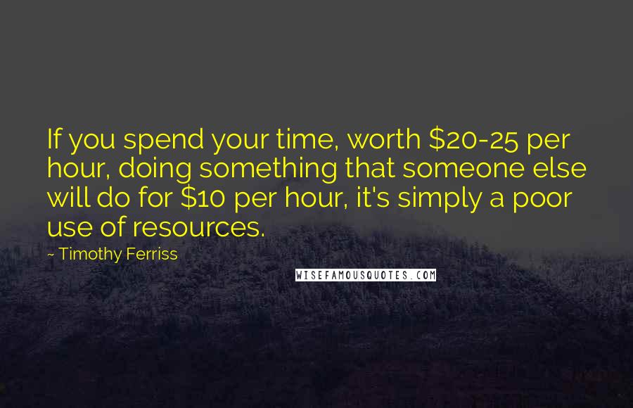 Timothy Ferriss Quotes: If you spend your time, worth $20-25 per hour, doing something that someone else will do for $10 per hour, it's simply a poor use of resources.