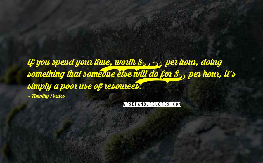 Timothy Ferriss Quotes: If you spend your time, worth $20-25 per hour, doing something that someone else will do for $10 per hour, it's simply a poor use of resources.