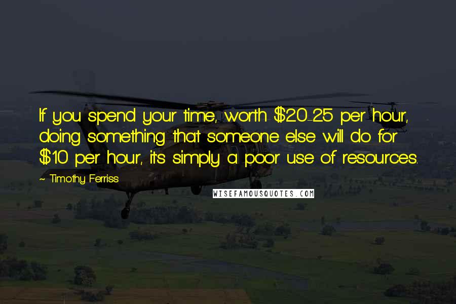 Timothy Ferriss Quotes: If you spend your time, worth $20-25 per hour, doing something that someone else will do for $10 per hour, it's simply a poor use of resources.