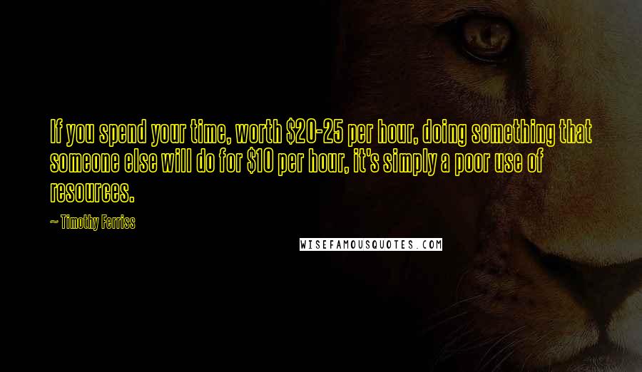 Timothy Ferriss Quotes: If you spend your time, worth $20-25 per hour, doing something that someone else will do for $10 per hour, it's simply a poor use of resources.