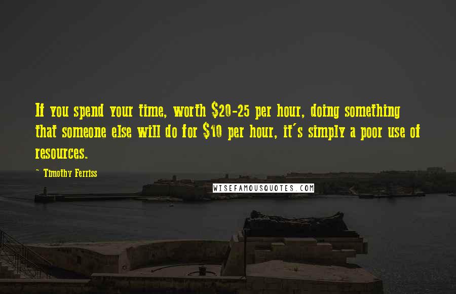 Timothy Ferriss Quotes: If you spend your time, worth $20-25 per hour, doing something that someone else will do for $10 per hour, it's simply a poor use of resources.