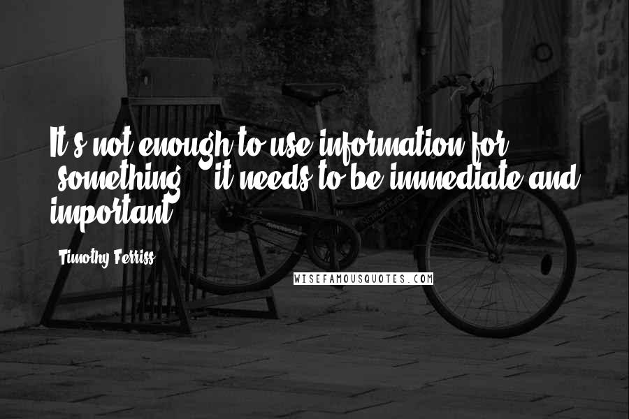 Timothy Ferriss Quotes: It's not enough to use information for "something" - it needs to be immediate and important.