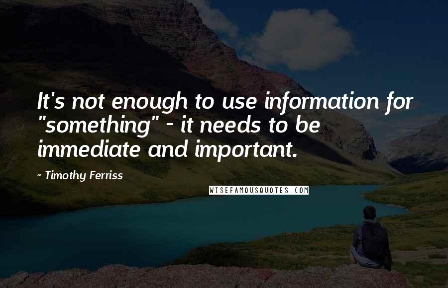 Timothy Ferriss Quotes: It's not enough to use information for "something" - it needs to be immediate and important.