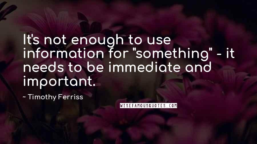 Timothy Ferriss Quotes: It's not enough to use information for "something" - it needs to be immediate and important.