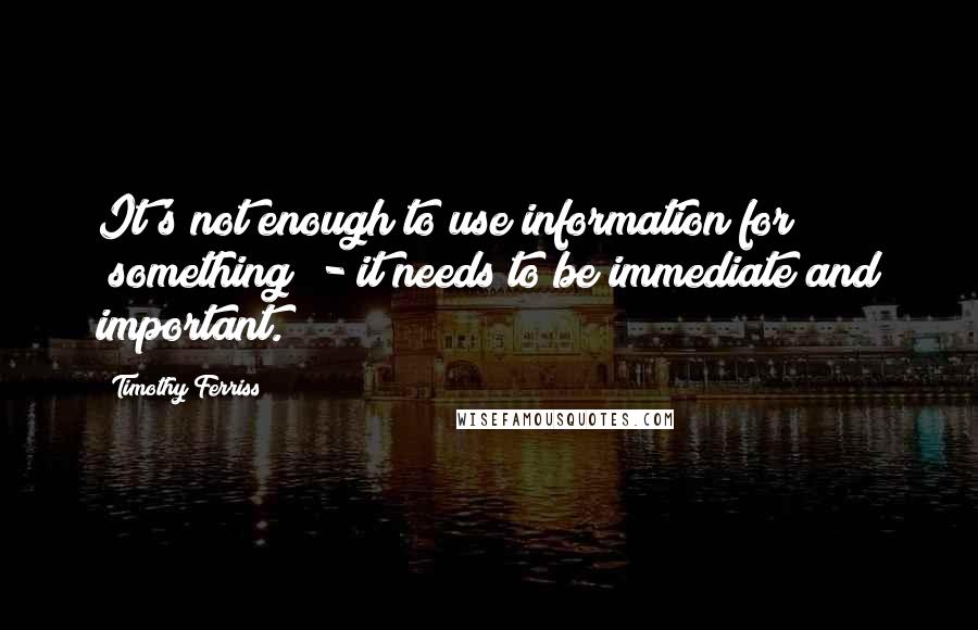 Timothy Ferriss Quotes: It's not enough to use information for "something" - it needs to be immediate and important.
