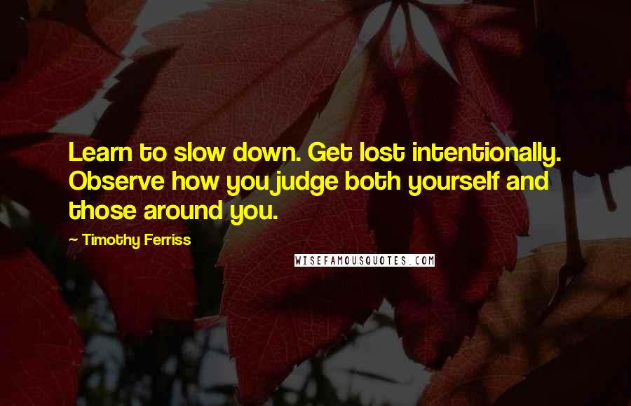 Timothy Ferriss Quotes: Learn to slow down. Get lost intentionally. Observe how you judge both yourself and those around you.