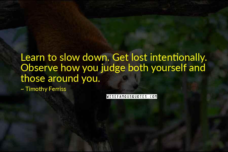 Timothy Ferriss Quotes: Learn to slow down. Get lost intentionally. Observe how you judge both yourself and those around you.