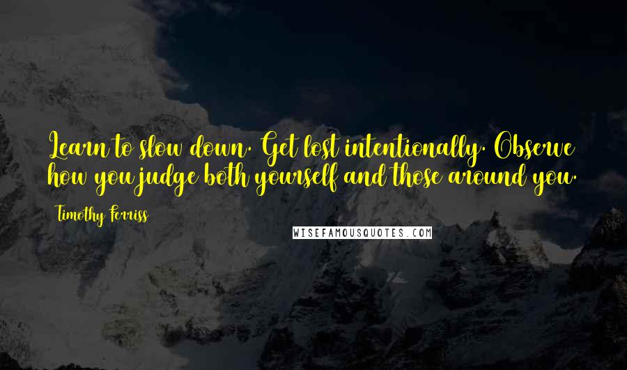 Timothy Ferriss Quotes: Learn to slow down. Get lost intentionally. Observe how you judge both yourself and those around you.
